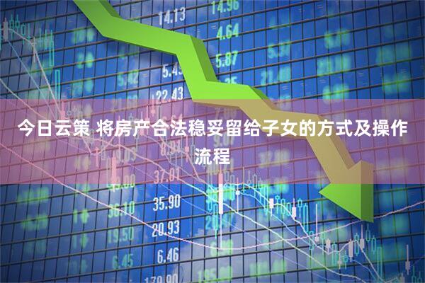 今日云策 将房产合法稳妥留给子女的方式及操作流程