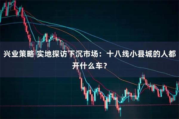 兴业策略 实地探访下沉市场:十八线小县城的人都开什么车?