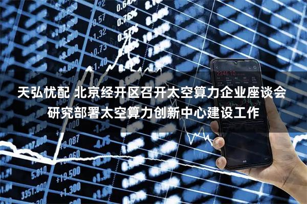 天弘忧配 北京经开区召开太空算力企业座谈会 研究部署太空算力创新中心建设工作