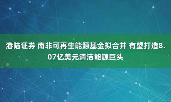 港陆证券 南非可再生能源基金拟合并 有望打造8.07亿美元清洁能源巨头