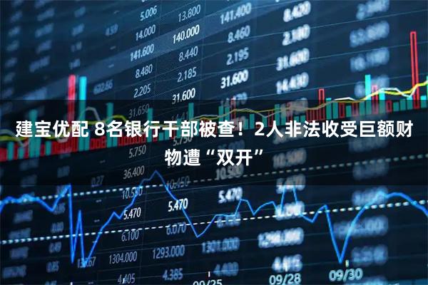 建宝优配 8名银行干部被查！2人非法收受巨额财物遭“双开”