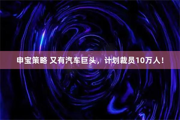 申宝策略 又有汽车巨头，计划裁员10万人！