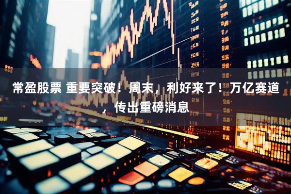 常盈股票 重要突破！周末，利好来了！万亿赛道，传出重磅消息