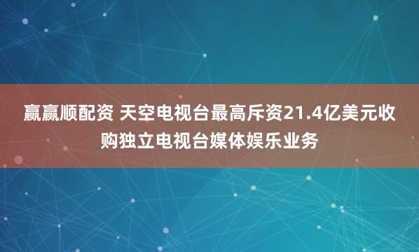 赢赢顺配资 天空电视台最高斥资21.4亿美元收购独立电视台媒体娱乐业务