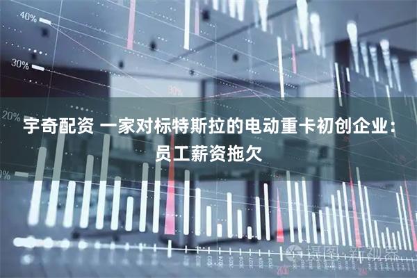 宇奇配资 一家对标特斯拉的电动重卡初创企业：员工薪资拖欠