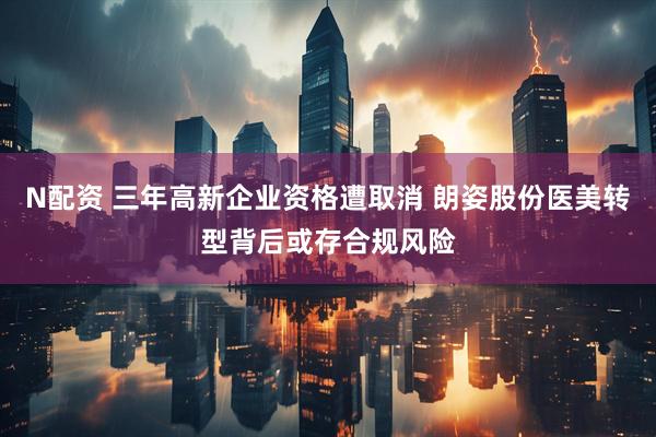 N配资 三年高新企业资格遭取消 朗姿股份医美转型背后或存合规风险