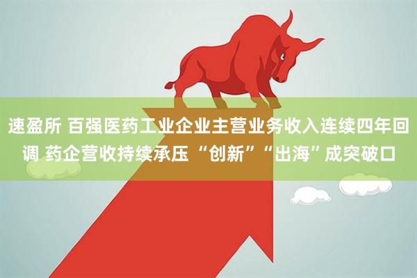 速盈所 百强医药工业企业主营业务收入连续四年回调 药企营收持续承压 “创新”“出海”成突破口