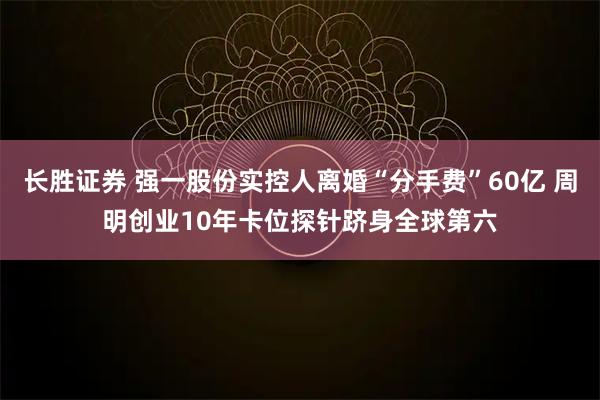 长胜证券 强一股份实控人离婚“分手费”60亿 周明创业10年卡位探针跻身全球第六
