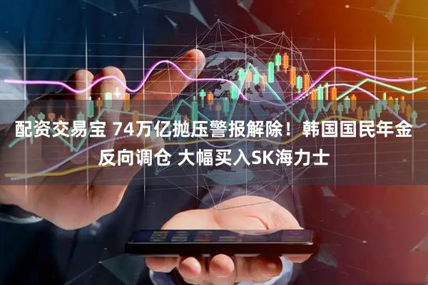 配资交易宝 74万亿抛压警报解除！韩国国民年金反向调仓 大幅买入SK海力士