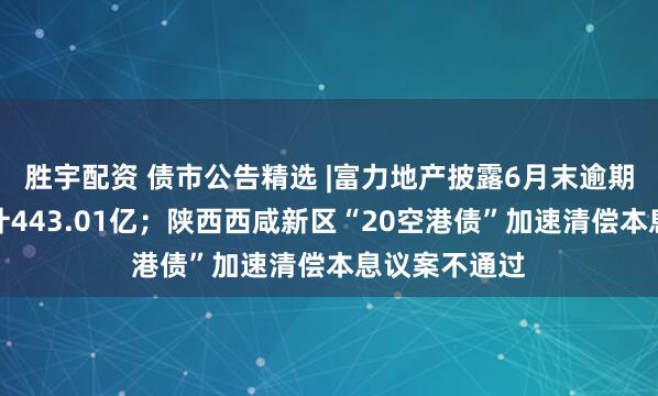 胜宇配资 债市公告精选 |富力地产披露6月末逾期有息债务合计443.01亿；陕西西咸新区“20空港债”加速清偿本息议案不通过