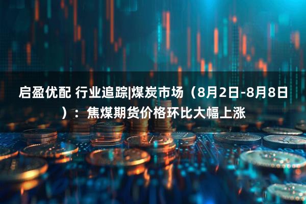 启盈优配 行业追踪|煤炭市场（8月2日-8月8日）：焦煤期货价格环比大幅上涨