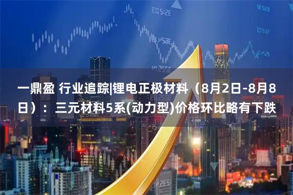 一鼎盈 行业追踪|锂电正极材料（8月2日-8月8日）：三元材料5系(动力型)价格环比略有下跌
