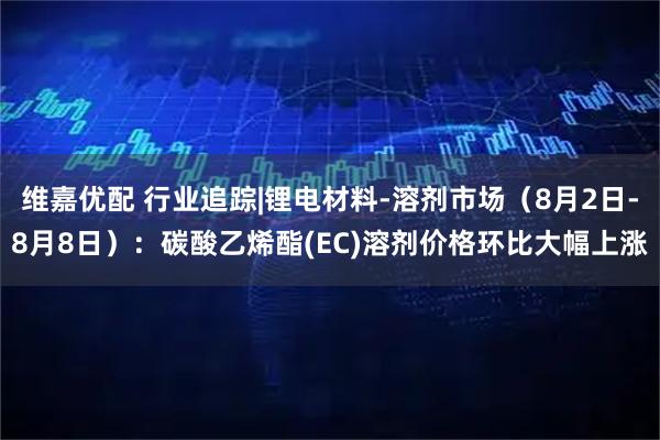 维嘉优配 行业追踪|锂电材料-溶剂市场（8月2日-8月8日）：碳酸乙烯酯(EC)溶剂价格环比大幅上涨