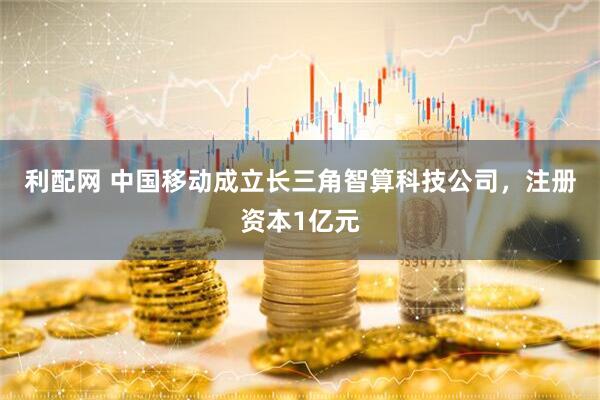 利配网 中国移动成立长三角智算科技公司，注册资本1亿元